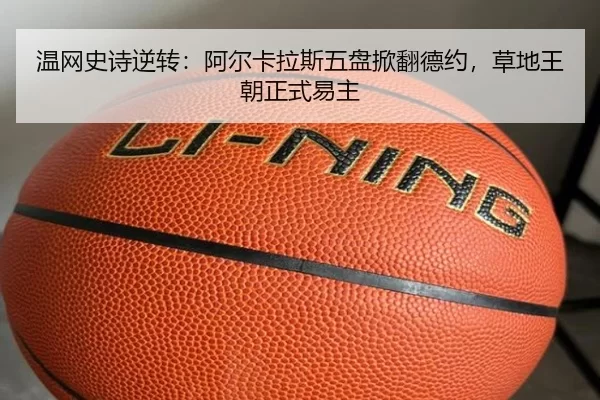 温网史诗逆转：阿尔卡拉斯五盘掀翻德约，草地王朝正式易主